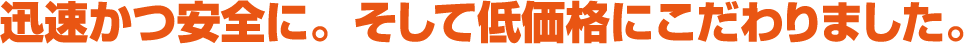迅速かつ安全に。そして低価格にこだわりました。