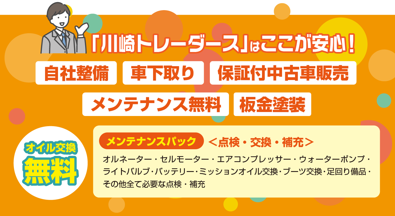 「川崎トレーダース」はここが安心！ 自社整備 車下取り 保証付中古車販売 メンテナンス無料 板金塗装 オイル交換 無料 メンテナンスパック ＜点検・交換・補充＞ オルネーター・セルモーター・エアコンプレッサー・ウォーターポンプ・ライトバルブ・バッテリー・ミッションオイル交換・ブーツ交換・足回り備品・その他全て必要な点検・補充